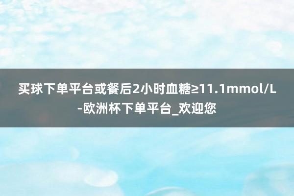 买球下单平台或餐后2小时血糖≥11.1mmol/L-欧洲杯下单平台_欢迎您