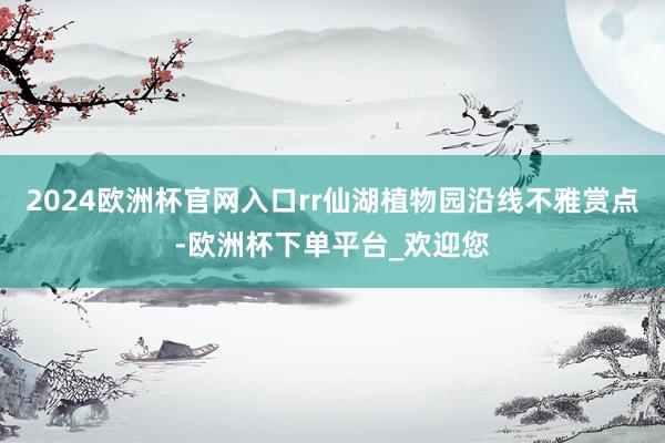 2024欧洲杯官网入口rr仙湖植物园沿线不雅赏点-欧洲杯下单平台_欢迎您