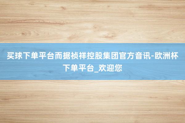 买球下单平台而据祯祥控股集团官方音讯-欧洲杯下单平台_欢迎您