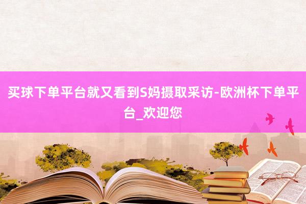 买球下单平台就又看到S妈摄取采访-欧洲杯下单平台_欢迎您