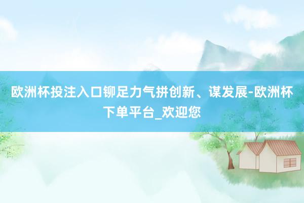 欧洲杯投注入口铆足力气拼创新、谋发展-欧洲杯下单平台_欢迎您