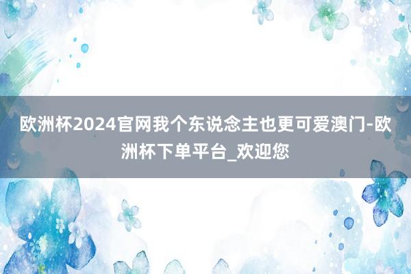欧洲杯2024官网我个东说念主也更可爱澳门-欧洲杯下单平台_欢迎您