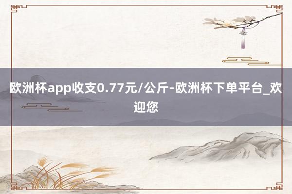欧洲杯app收支0.77元/公斤-欧洲杯下单平台_欢迎您