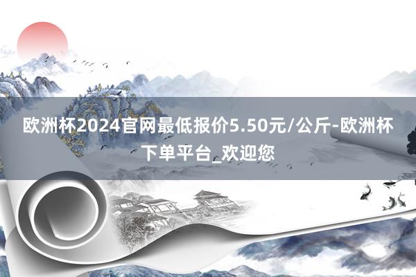 欧洲杯2024官网最低报价5.50元/公斤-欧洲杯下单平台_欢迎您
