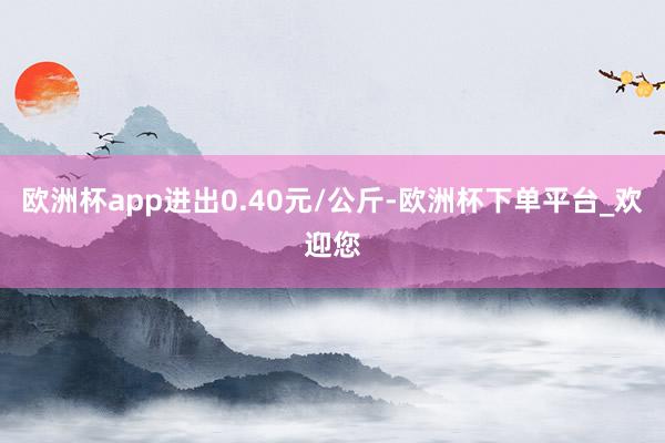 欧洲杯app进出0.40元/公斤-欧洲杯下单平台_欢迎您