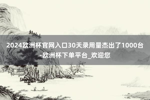 2024欧洲杯官网入口30天录用量杰出了1000台-欧洲杯下单平台_欢迎您
