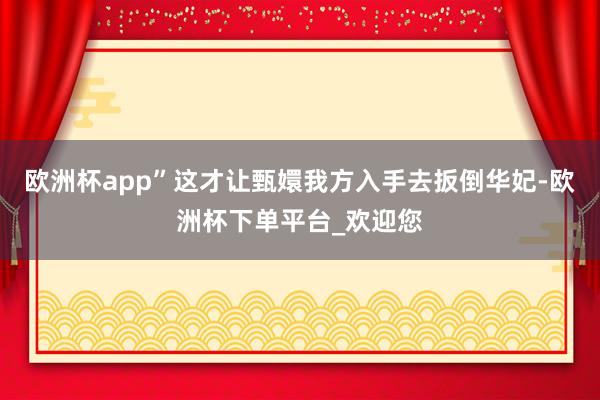 欧洲杯app”这才让甄嬛我方入手去扳倒华妃-欧洲杯下单平台_欢迎您