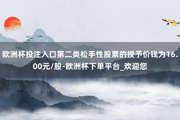 欧洲杯投注入口第二类松手性股票的授予价钱为16.00元/股-欧洲杯下单平台_欢迎您