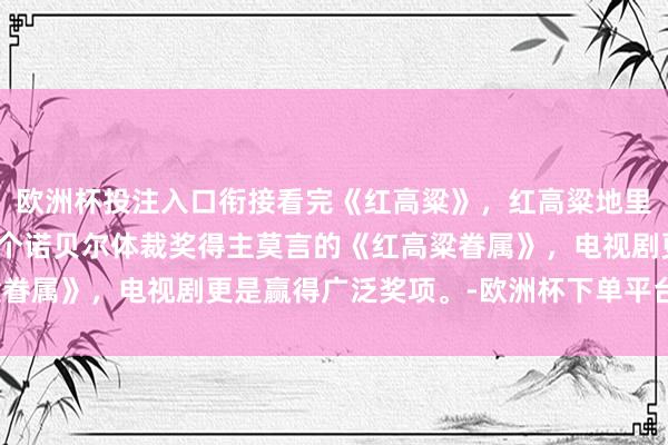 欧洲杯投注入口衔接看完《红高粱》，红高粱地里的爱情，改编自中国首个诺贝尔体裁奖得主莫言的《红高粱眷属》，电视剧更是赢得广泛奖项。-欧洲杯下单平台_欢迎您