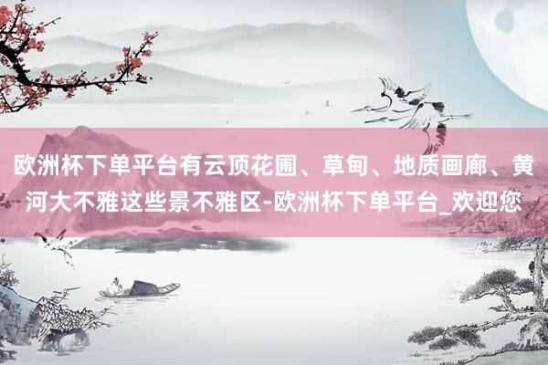 欧洲杯下单平台有云顶花圃、草甸、地质画廊、黄河大不雅这些景不雅区-欧洲杯下单平台_欢迎您