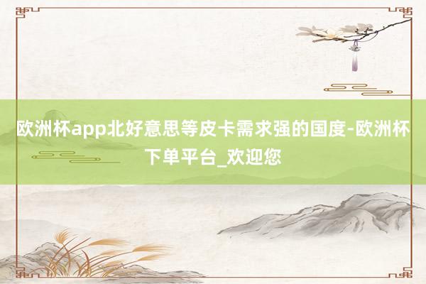 欧洲杯app北好意思等皮卡需求强的国度-欧洲杯下单平台_欢迎您
