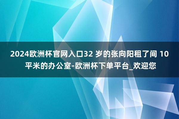 2024欧洲杯官网入口32 岁的张向阳租了间 10 平米的办公室-欧洲杯下单平台_欢迎您