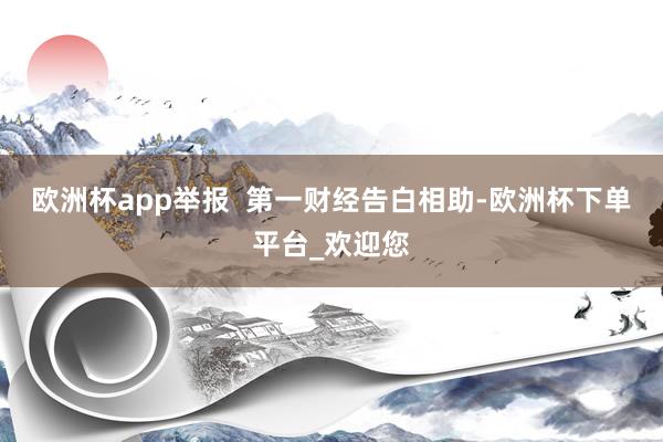 欧洲杯app举报  第一财经告白相助-欧洲杯下单平台_欢迎您