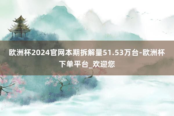 欧洲杯2024官网本期拆解量51.53万台-欧洲杯下单平台_欢迎您