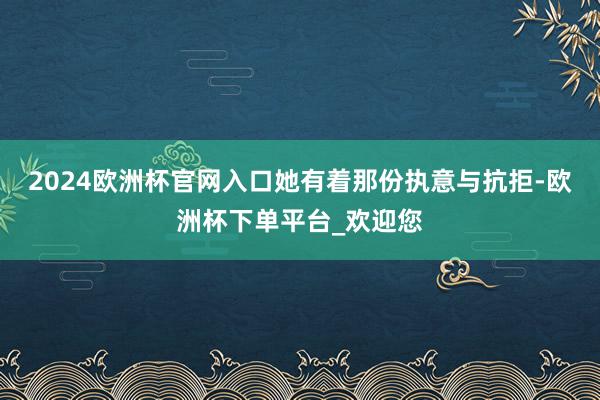 2024欧洲杯官网入口她有着那份执意与抗拒-欧洲杯下单平台_欢迎您