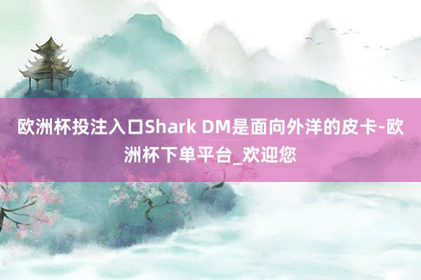 欧洲杯投注入口Shark DM是面向外洋的皮卡-欧洲杯下单平台_欢迎您