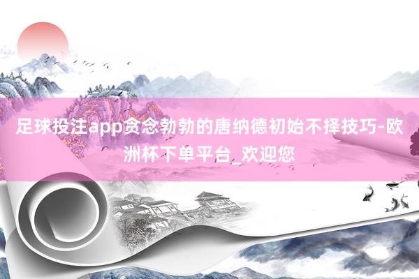 足球投注app贪念勃勃的唐纳德初始不择技巧-欧洲杯下单平台_欢迎您