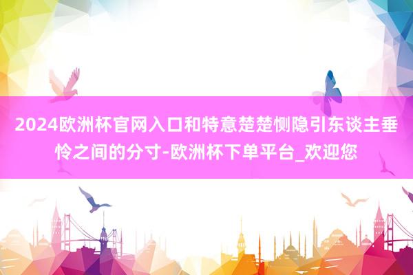2024欧洲杯官网入口和特意楚楚恻隐引东谈主垂怜之间的分寸-欧洲杯下单平台_欢迎您