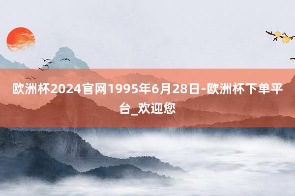 欧洲杯2024官网1995年6月28日-欧洲杯下单平台_欢迎您