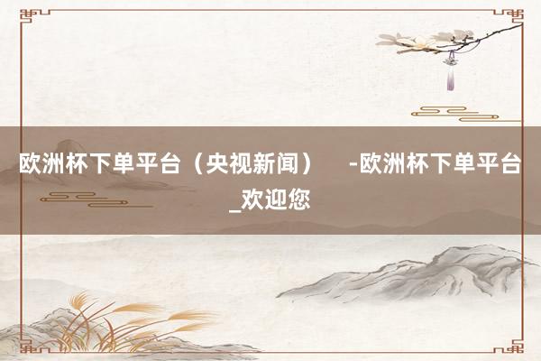欧洲杯下单平台（央视新闻）    -欧洲杯下单平台_欢迎您