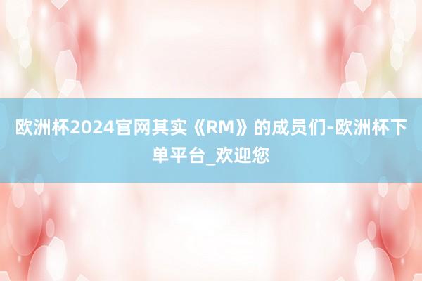 欧洲杯2024官网其实《RM》的成员们-欧洲杯下单平台_欢迎您