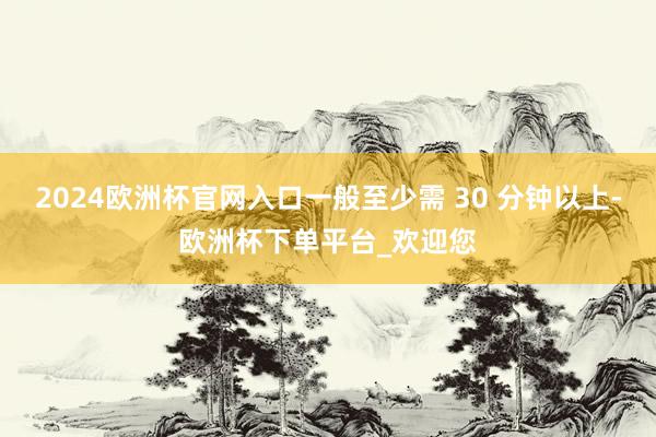 2024欧洲杯官网入口一般至少需 30 分钟以上-欧洲杯下单平台_欢迎您