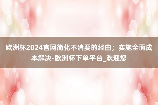 欧洲杯2024官网简化不消要的经由；实施全面成本解决-欧洲杯下单平台_欢迎您