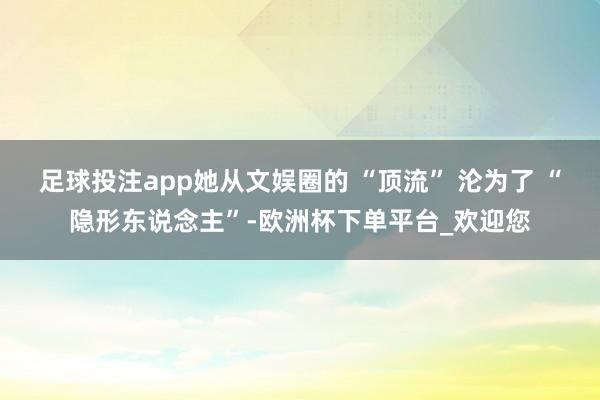 足球投注app她从文娱圈的 “顶流” 沦为了 “隐形东说念主”-欧洲杯下单平台_欢迎您