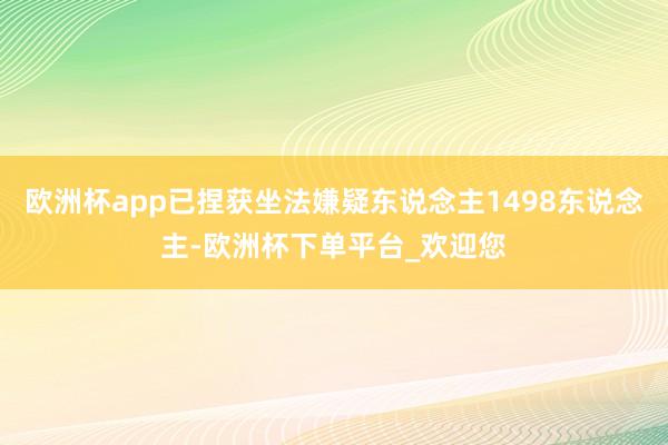 欧洲杯app已捏获坐法嫌疑东说念主1498东说念主-欧洲杯下单平台_欢迎您