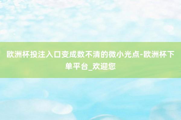 欧洲杯投注入口变成数不清的微小光点-欧洲杯下单平台_欢迎您