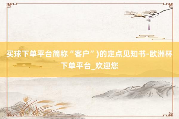 买球下单平台简称“客户”)的定点见知书-欧洲杯下单平台_欢迎您