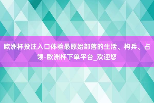 欧洲杯投注入口体验最原始部落的生活、构兵、占领-欧洲杯下单平台_欢迎您
