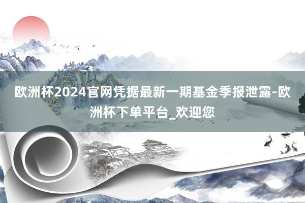 欧洲杯2024官网凭据最新一期基金季报泄露-欧洲杯下单平台_欢迎您