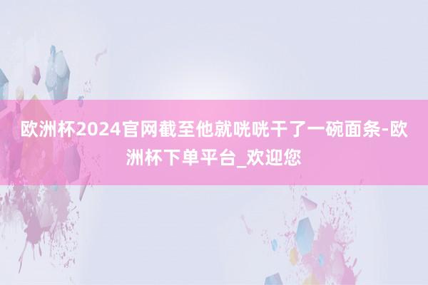 欧洲杯2024官网截至他就咣咣干了一碗面条-欧洲杯下单平台_欢迎您