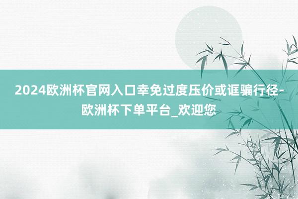 2024欧洲杯官网入口幸免过度压价或诓骗行径-欧洲杯下单平台_欢迎您