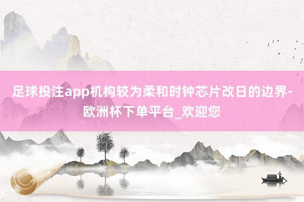 足球投注app机构较为柔和时钟芯片改日的边界-欧洲杯下单平台_欢迎您