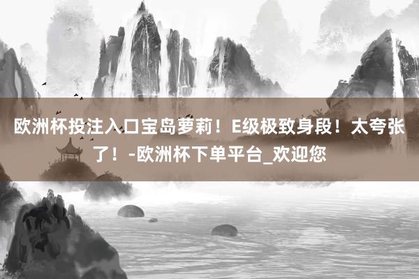 欧洲杯投注入口宝岛萝莉！E级极致身段！太夸张了！-欧洲杯下单平台_欢迎您