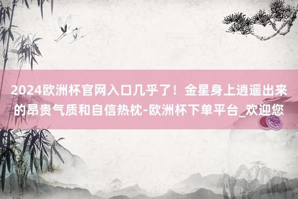 2024欧洲杯官网入口几乎了！金星身上逍遥出来的昂贵气质和自信热枕-欧洲杯下单平台_欢迎您