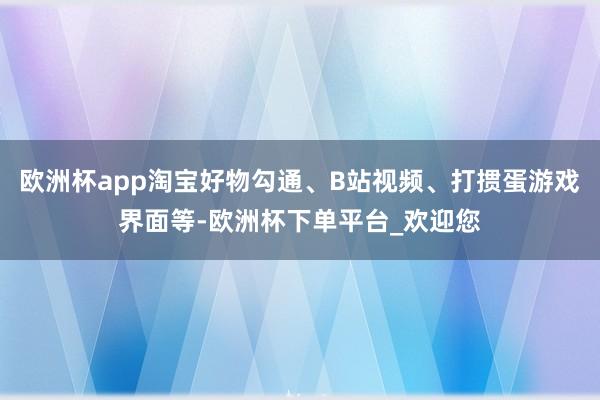 欧洲杯app淘宝好物勾通、B站视频、打掼蛋游戏界面等-欧洲杯下单平台_欢迎您