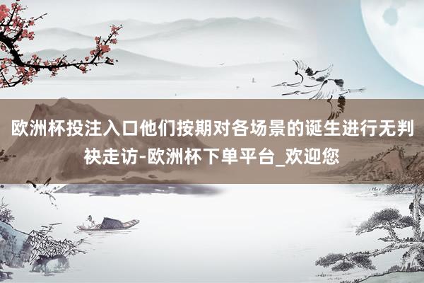 欧洲杯投注入口他们按期对各场景的诞生进行无判袂走访-欧洲杯下单平台_欢迎您