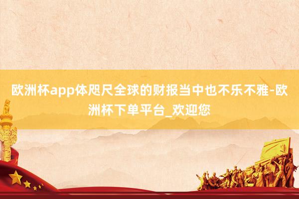 欧洲杯app体咫尺全球的财报当中也不乐不雅-欧洲杯下单平台_欢迎您