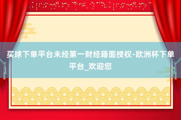 买球下单平台未经第一财经籍面授权-欧洲杯下单平台_欢迎您