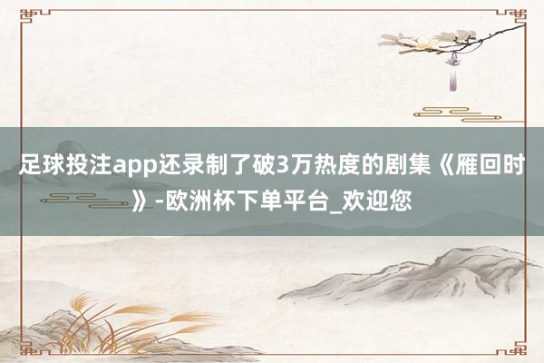 足球投注app还录制了破3万热度的剧集《雁回时》-欧洲杯下单平台_欢迎您