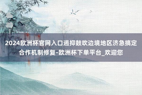 2024欧洲杯官网入口遏抑鼓吹边境地区济急搞定合作机制修复-欧洲杯下单平台_欢迎您