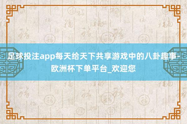 足球投注app每天给天下共享游戏中的八卦趣事-欧洲杯下单平台_欢迎您