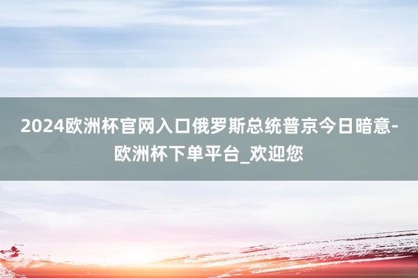 2024欧洲杯官网入口俄罗斯总统普京今日暗意-欧洲杯下单平台_欢迎您