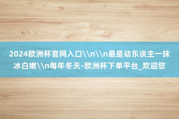 2024欧洲杯官网入口\n\n最是动东谈主一抹冰白嫩\n每年冬天-欧洲杯下单平台_欢迎您
