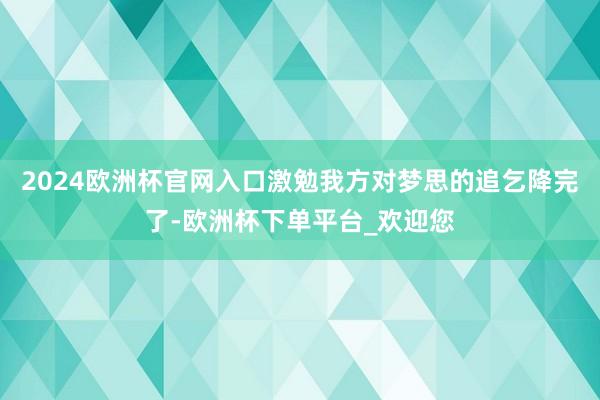 2024欧洲杯官网入口激勉我方对梦思的追乞降完了-欧洲杯下单平台_欢迎您