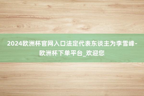 2024欧洲杯官网入口法定代表东谈主为李雪峰-欧洲杯下单平台_欢迎您