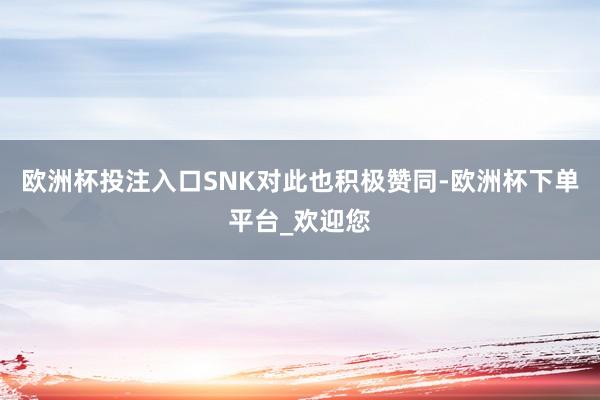 欧洲杯投注入口SNK对此也积极赞同-欧洲杯下单平台_欢迎您